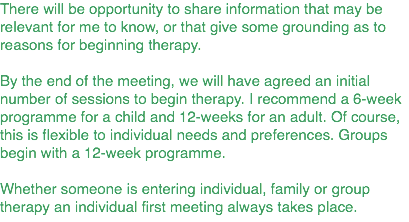 There will be opportunity to share information that may be relevant for me to know, or that give some grounding as to reasons for beginning therapy. By the end of the meeting, we will have agreed an initial number of sessions to begin therapy. I recommend a 6-week programme for a child and 12-weeks for an adult. Of course, this is flexible to individual needs and preferences. Groups begin with a 12-week programme. Whether someone is entering individual, family or group therapy an individual first meeting always takes place.