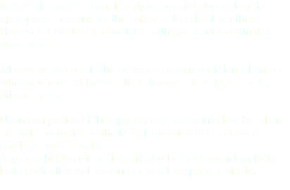 In these instances, I am legally responsible to disclose to appropriate persons for the safety of the client or others. However, I would talk about this with you if such a situation were to arise. All images created in the sessions remain confidential unless otherwise request by the client. Images are kept in a safe, private space. Upon completion of therapy, images not claimed by the client are held according to the Data Protection Act, so long as holding space is viable. Any data held in client files will also be held according to the Data Protection Act, so long as holding space is viable.
