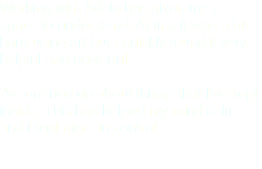 Working with Adele has given me a space to understand. At first it was a bit hard using art but I quickly found it very helpful and powerful. I've opened up about things that I've kept inside. This has helped my mind calm and I feel more in control.
