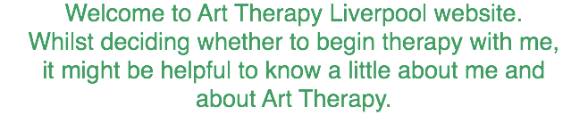 Welcome to Art Therapy Liverpool website.
Whilst deciding whether to begin therapy with me,
it might be helpful to know a little about me and
about Art Therapy. 